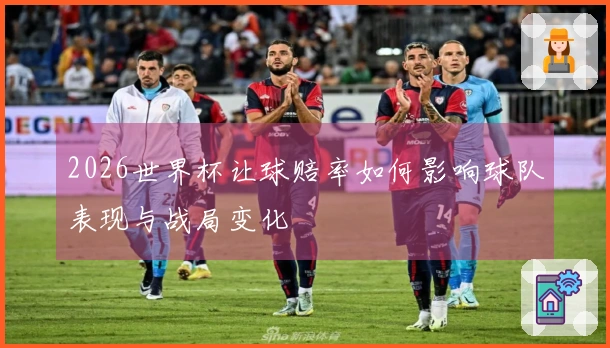 2026世界杯让球赔率如何影响球队表现与战局变化