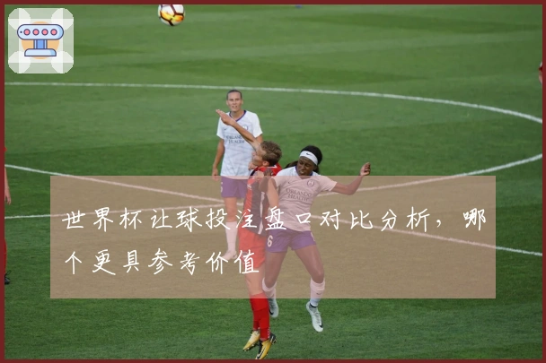 世界杯让球投注盘口对比分析，哪个更具参考价值