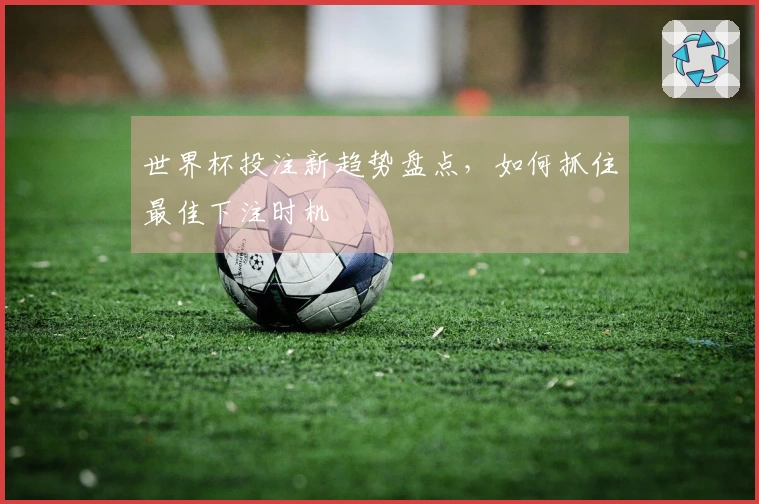 世界杯投注新趋势盘点，如何抓住最佳下注时机